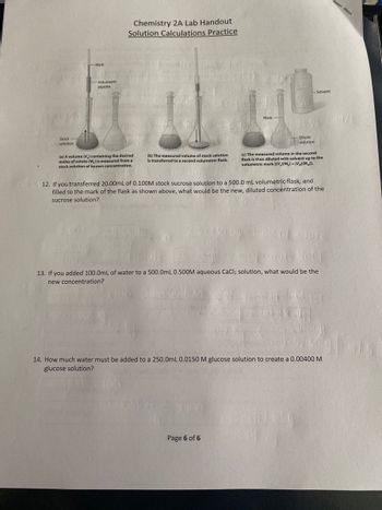 Stock
solution
-Volumetric
pipette
Chemistry 2A Lab Handout
Solution Calculations Practice
(a) A volume (V₂) containing the desired
moles of solute (M,) is measured from al
stock solution of known concentration.
O
(b) The measured volume of stock solution
is transferred to a second volumetric flask.
Mark
Dilute
solution
Page 6 of 6
-Solvent
(c) The measured volume in the second
flask is then diluted with solvent up to the
volumetric mark [(V₂)(M₂)=(V)(M)].
12. If you transferred 20.00mL of 0.100M stock sucrose solution to a 500.0 mL volumetric flask, and
filled to the mark of the flask as shown above, what would be the new, diluted concentration of the
sucrose solution?
Most of olute
Nacr
13. If you added 100.0mL of water to a 500.0mL 0.500M aqueous CaCl₂ solution, what would be the
new concentration?
Glice
500x1000)
14. How much water must be added to a 250.0mL 0.0150 M glucose solution to create a 0.00400 M
glucose solution?
Har 659