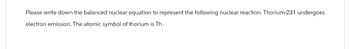 Please write down the balanced nuclear equation to represent the following nuclear reaction. Thorium-231 undergoes
electron emission. The atomic symbol of thorium is Th.