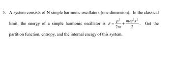 5. A system consists of N simple harmonic oscillators (one dimension). In the classical
P mw²x²
= +
2m
2
limit, the energy of a simple harmonic oscillator is
partition function, entropy, and the internal energy of this system.
Get the