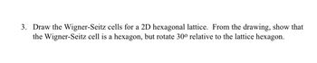 3. Draw the Wigner-Seitz cells for a 2D hexagonal lattice. From the drawing, show that
the Wigner-Seitz cell is a hexagon, but rotate 300 relative to the lattice hexagon.