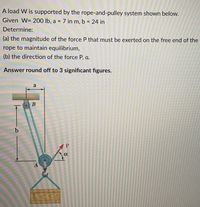 A load W is supported by the rope-and-pulley system shown below.
Given W= 200 lb, a = 7 in m, b = 24 in
%3D
Determine:
(a) the magnitude of the force P that must be exerted on the free end of the
rope to maintain equilibrium,
(b) the direction of the force P, a.
Answer round off to 3 significant figures.
a
В
A
