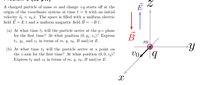 A charged particle of mass m and charge +q starts off at the
origin of the coordinate system at time t = 0 with an initial
velocity i = vo ê. The space is filled with a uniform electric
field E = E i and a uniform magnetic field B = -B 2.
(a) At what time tį will the particle arrive at the y-z plane
for the first time? At what position (0, y1, 21)? Express
t1, Y1, and z1 in terms of m, q, vw, B and/or E.
В
m
(b) At what time tą will the particle arrive at a point on
the z-axis for the first time? At what position (0, 0, z2)?
Express t2 and z2 in terms of m, q, vo, B and/or E.
