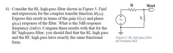 6) Consider the RL high-pass filter shown in Figure 5. Find
and expression for the complex transfer function H(w).
Express this result in terms of the gain G(w) and phase
(w) response of the filter. What is the 3dB response
frequency (rad/s). Compare these results with that for the
RC high-pass filter; you should find that the RL high pass
and the RC high pass have exactly the same functional
form.
R
L
Vout
Figure 5: RL high-pass filter
for Problem PL6