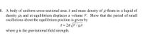 1. A body of uniform cross-sectional area A and mass density of p floats in a liquid of
density po and at equilibrium displaces a volume V. Show that the period of small
oscillations about the equilibrium position is given by
T = 2T V / gA
where g is the gravitational field strength.
