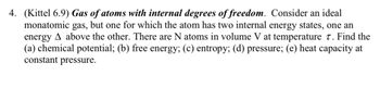4. (Kittel 6.9) Gas of atoms with internal degrees of freedom. Consider an ideal
monatomic gas, but one for which the atom has two internal energy states, one an
energy A above the other. There are N atoms in volume V at temperature 7. Find the
(a) chemical potential; (b) free energy; (c) entropy; (d) pressure; (e) heat capacity at
constant pressure.