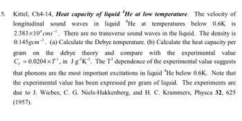 5.
Kittel, Ch4-14, Heat capacity of liquid He at low temperature. The velocity of
longitudinal sound waves in liquid He at temperatures below 0.6K is
2.383×10 cms. There are no transverse sound waves in the liquid. The density is
0.145gcm³. (a) Calculate the Debye temperature. (b) Calculate the heat capacity per
gram on the debye theory and compare with the experimental value
C₁ = 0.0204×7³, in Jg¹K¹. The T³ dependence of the experimental value suggests
that phonons are the most important excitations in liquid He below 0.6K. Note that
the experimental value has been expressed per gram of liquid. The experiments are
due to J. Wiebes, C. G. Niels-Hakkenberg, and H. C. Krammers, Physca 32, 625
(1957).