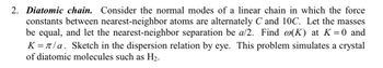 2. Diatomic chain. Consider the normal modes of a linear chain in which the force
constants between nearest-neighbor atoms are alternately C and 10C. Let the masses
be equal, and let the nearest-neighbor separation be a/2. Find @(K) at K = 0 and
K = π/a. Sketch in the dispersion relation by eye. This problem simulates a crystal
of diatomic molecules such as H₂.