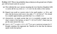 Problem 4.45 What is the probability that an electron in the ground state of hydro-
gen will be found inside the nucleus?
(a) First calculate the exact answer, assuming the wave function (Equation 4.80)
is correct all the way down to r = 0. Let b be the radius of the nucleus.
(b) Expand your result as a power series in the small number € = 2b/a, and
show that the lowest-order term is the cubic: P≈ (4/3)(b/a)³. This should
be a suitable approximation, provided that b <a (which it is).
(c) Alternatively, we might assume that (r) is essentially constant over the
(tiny) volume of the nucleus, so that P≈ (4/3)πb³|y(0)³². Check that you
get the same answer this way.
(d) Use b≈ 10–¹5 m and à ≈ 0.5 × 10-10 m to get a numerical estimate for P.
Roughly speaking, this represents the "fraction of its time that the electron
spends inside the nucleus."