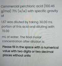 Commercial perchloric acid (100.46
g/mol) 71% (w/w) with specific gravity
of
1.67 was diluted by taking 30.00 mL
portion of this acid and diluting with
70.00
mL of water. The final molar
concentration after dilution is:
Please fill in the space witha numerical
value with two digits or two decimal
places without units
