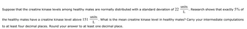 Suppose that the creatine kinase levels among healthy males are normally distributed with a standard deviation of 22
units
L
Research shows that exactly 5% of
the healthy males have a creatine kinase level above 151
units
What is the mean creatine kinase level in healthy males? Carry your intermediate computations
L
to at least four decimal places. Round your answer to at least one decimal place.