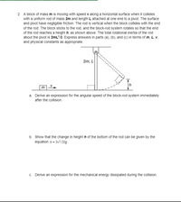 2. A block of mass m is moving with speed v along a horizontal surface when it collides
with a uniform rod of mass 2m and length L attached at one end to a pivot. The surface
and pivot have negligible friction. The rod is vertical when the block collides with the end
of the rod. The block sticks to the rod, and the block-rod system rotates so that the end
of the rod reaches a height h, as shown above. The total rotational inertia of the rod
about the pivot is 2mL/3. Express answers in parts (a), (b), and (c) in terms of m, L, v,
and physical constants as appropriate.
2m, L
a. Derive an expression for the angular speed of the block-rod system immediately
after the collision.
b. Show that the change in height h of the bottom of the rod can be given by the
equation A = 3v-/20g.
c. Derive an expression for the mechanical energy dissipated during the collision.
