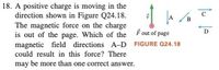 18. A positive charge is moving in the
direction shown in Figure Q24.18.
The magnetic force on the charge
is out of the page. Which of the Fout of page
magnetic field directions A-D FIGURE Q24.18
A
B
D
could result in this force? There
may be more than one correct answer.
