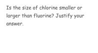 Is the size of chlorine smaller or
larger than fluorine? Justify your
answer.
