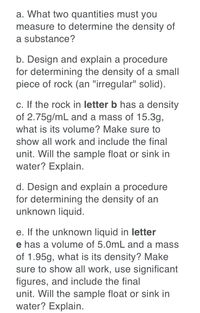 a. What two quantities must you
measure to determine the density of
a substance?
b. Design and explain a procedure
for determining the density of a small
piece of rock (an "irregular" solid).
c. If the rock in letter b has a density
of 2.75g/mL and a mass of 15.3g,
what is its volume? Make sure to
show all work and include the final
unit. Will the sample float or sink in
water? Explain.
d. Design and explain a procedure
for determining the density of an
unknown liquid.
e. If the unknown liquid in letter
e has a volume of 5.0mL and a mass
of 1.95g, what is its density? Make
sure to show all work, use significant
figures, and include the final
unit. Will the sample float or sink in
water? Explain.
