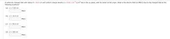 ### Problem Statement
A uniformly charged disk with radius \( R = 40.0 \) cm and uniform charge density \( \sigma = 8.90 \times 10^{-3} \) C/m² lies in the xy-plane, with its center at the origin. What is the electric field (in MN/C) due to the charged disk at the following locations?

#### (a) \( z = 5.00 \) cm
\[ \boxed{\hspace{3cm}} \text{MN/C} \]

#### (b) \( z = 10.0 \) cm
\[ \boxed{\hspace{3cm}} \text{MN/C} \]

#### (c) \( z = 50.0 \) cm
\[ \boxed{\hspace{3cm}} \text{MN/C} \]

#### (d) \( z = 200 \) cm
\[ \boxed{\hspace{3cm}} \text{MN/C} \]

### Explanation for Educational Website
This problem involves calculating the electric field generated by a uniformly charged disk at different points along the z-axis.

#### Definitions:
- **Radius (R):** The distance from the center of the disk to its edge.
- **Uniform charge density (\(\sigma\)):** Charge per unit area on the surface of the disk.
- **xy-plane:** A two-dimensional plane determined by the x-axis and y-axis.

#### Strategy:
Use the formula for the electric field due to a uniformly charged disk at a point along its perpendicular axis (the z-axis):

\[ E(z) = \frac{\sigma}{2 \epsilon_0} \left( 1 - \frac{z}{\sqrt{z^2 + R^2}} \right) \]

where:
- \( z \) is the distance from the disk along the z-axis.
- \( \epsilon_0 \) is the permittivity of free space (\( \epsilon_0 \approx 8.85 \times 10^{-12} \text{C}^2/(\text{N} \cdot \text{m}^2) \)).

#### Steps:
1. **Convert cm to m:** Ensure all distances are in meters for consistency in units.
2. **Substitute values into the formula:** Plug in the radius \( R \), charge density \( \sigma \), and distance \( z \)