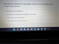 Visible light has relatively short wavelengths. Therefore, when visible light passes
through an open doorway
O there will be a lot of diffraction.
O It cannot pass through door ways because it's too small.
O there will be very little diffraction.
O there will not be any diffraction at alI.
527947163
