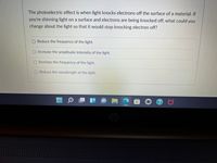 The photoelectric effect is when light knocks electrons off the surface of a material. If
you're shinning light on a surface and electrons are being knocked off, what could you
change about the light so that it would stop knocking electron off?
O Reduce the frequency of the light.
O Increase the amplitude/intensity of the light.
O Increase the frequency of the light.
O Reduce thc wavelength of the light.
