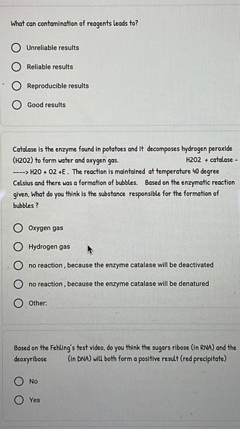 What can contamination of reagents leads to?
Unreliable results
Reliable results
Reproducible results
Good results
Catalase is the enzyme found in potatoes and It decomposes hydrogen peroxide
(H202) to form water and oxygen gas.
H202 + catalase -
----> H2O + 02 +E. The reaction is maintained at temperature 40 degree
Celsius and there was a formation of bubbles. Based on the enzymatic reaction
given, What do you think is the substance responsible for the formation of
bubbles?
Oxygen gas
Hydrogen gas
no reaction, because the enzyme catalase will be deactivated
no reaction, because the enzyme catalase will be denatured
Other:
Based on the Fehling's test video, do you think the sugars ribose (in RNA) and the
deoxyribose (in DNA) will both form a positive result (red precipitate)
No
Yes