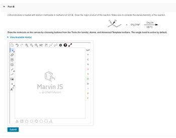 Part B
2-Bromobutane is treated with sodium methoxide in methanol at 323 K. Draw the major product of the reaction. Make sure to consider the stereochemistry of the reaction.
NN
IL
[1]
A
Draw the molecule on the canvas by choosing buttons from the Tools (for bonds), Atoms, and Advanced Template toolbars. The single bond is active by default.
► View Available Hint(s)
Submit
H: ²D EXP.¹ CONT
L
Marvin JS
by ChemAxon
4
H
C
N
O
S
CI
Br
I
Р
PE
Br
F
+
CH₂O-Na+
CH3OH
100 °C