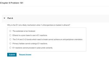 Chapter 8 Problem 181
Part A
Why is the E1 not a likely mechanism when 1-chloropentane is heated in ethanol?
The substrate is too hindered.
Ethanol is a poor base to use in E1 reactions.
The C-H and C-CI bonds which need to break cannot achieve an anti-periplanar orientation.
Primary halides cannot undergo E1 reactions.
E1 reactions cannot proceed in polar protic solvents.
Submit
Request Answer