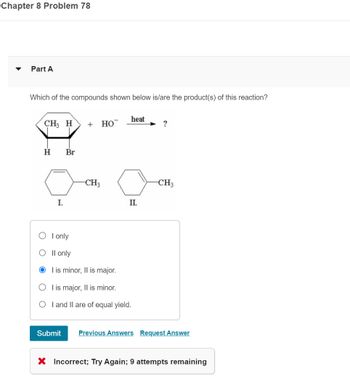 Chapter 8 Problem 78
Part A
Which of the compounds shown below is/are the product(s) of this reaction?
CH3 H
H
I.
Br
O I only
O II only
+ HO
Submit
-CH3
I is minor, II is major.
O I is major, II is minor.
O
heat
II.
I and II are of equal yield.
?
-CH3
Previous Answers Request Answer
X Incorrect; Try Again; 9 attempts remaining