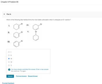 Chapter 8 Problem 95
Part A
Which of the following alkyl halides forms the most stable carbocation when it undergoes an E1 reaction?
I.
II.
III.
O
O
||
|||
IV
V
Submit
Br
Provide Feedback
Br
Br
IV.
V.
Br
You have already submitted this answer. Enter a new answer.
No credit lost. Try again.
Br
Previous Answers Request Answer