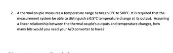 2. A thermal couple measures a temperature range between 0°C to 500°C. It is required that the
measurement system be able to distinguish a 0.5°C temperature change at its output. Assuming
a linear relationship between the thermal couple's outputs and temperature changes, how
many bits would you need your A/D converter to have?