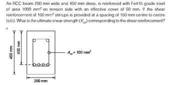 An RCC beam 200 mm wide and 450 mm deep, is reinforced with Fe415 grade steel
of area 1000 mm² on tension side with an effective cover of 50 mm. If the shear
reinforcement of 100 mm² stirrups is provided at a spacing of 150 mm centre to centre
(c/c). What is the ultimate shear strength (V) corresponding to the shear reinforcement?
450 mm
400 mm
beef
200 mm
= 100 mm²
Asv=