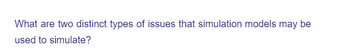 What are two distinct types of issues that simulation models may be
used to simulate?
