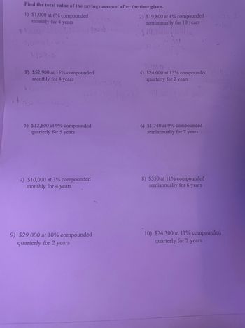Find the total value of the savings account after the time given.
1) $1,000 at 6% compounded
monthly for 4 years
11,000
2) $19,800 at 4% compounded
semiannually for 10 years
$19.800
1129.6
3) $52,900 at 15% compounded
monthly for 4 years
100 F
5) $12,800 at 9% compounded
quarterly for 5 years
2=2
50,497.86
4) $24,000 at 13% compounded 143
quarterly for 2 years
U
100+
6) $1,740 at 9% compounded
semiannually for 7 years
7) $10,000 at 3% compounded
monthly for 4 years
8) $350 at 11% compounded
semiannually for 6 years
9) $29,000 at 10% compounded
quarterly for 2 years
10) $24,300 at 11% compounded
quarterly for 2 years