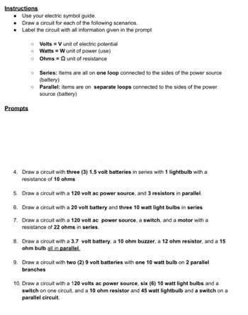 Instructions
• Use your electric symbol guide.
Draw a circuit for each of the following scenarios.
• Label the circuit with all information given in the prompt
0 Volts = V unit of electric potential
0 Watts W unit of power (use)
Ohms = unit of resistance
° Series: Items are all on one loop connected to the sides of the power source
(battery)
° Parallel: items are on separate loops connected to the sides of the power
source (battery)
Prompts
4. Draw a circuit with three (3) 1.5 volt batteries in series with 1 lightbulb with a
resistance of 10 ohms
5. Draw a circuit with a 120 volt ac power source, and 3 resistors in parallel.
6. Draw a circuit with a 20 volt battery and three 10 watt light bulbs in series
7. Draw a circuit with a 120 volt ac power source, a switch, and a motor with a
resistance of 22 ohms in series.
8. Draw a circuit with a 3.7 volt battery, a 10 ohm buzzer, a 12 ohm resistor, and a 15
ohm bulb all in parallel.
9. Draw a circuit with two (2) 9 volt batteries with one 10 watt bulb on 2 parallel
branches
10. Draw a circuit with a 120 volts ac power source, six (6) 10 watt light bulbs and a
switch on one circuit, and a 10 ohm resistor and 45 watt lightbulb and a switch on a
parallel circuit.