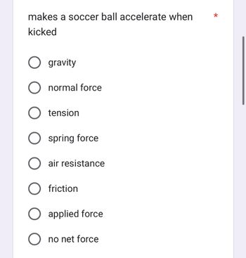 **Question**

What makes a soccer ball accelerate when kicked?

**Options**

- Gravity
- Normal force
- Tension
- Spring force
- Air resistance
- Friction
- Applied force
- No net force

**Explanation**

This question is part of a physics assessment designed to help students understand the forces involved in the motion of a soccer ball. When a soccer ball is kicked, the main force responsible for its acceleration is the applied force. While other forces such as gravity, air resistance, and friction also act on the ball, they do not initiate its acceleration when being kicked.