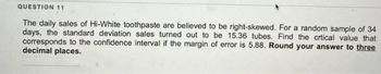 QUESTION 11
The daily sales of Hi-White toothpaste are believed to be right-skewed. For a random sample of 34
days, the standard deviation sales turned out to be 15.36 tubes. Find the crtical value that
corresponds to the confidence interval if the margin of error is 5.88. Round your answer to three
decimal places.