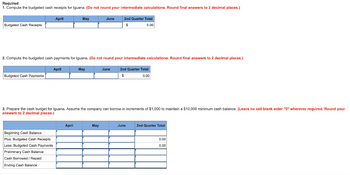 Required:
1. Compute the budgeted cash receipts for Iguana. (Do not round your intermediate calculations. Round final answers to 2 decimal places.)
Budgeted Cash Receipts
Budgeted Cash Payments
April
April
2. Compute the budgeted cash payments for Iguana. (Do not round your intermediate calculations. Round final answers to 2 decimal places.)
2nd Quarter Total
$
0.00
Beginning Cash Balance
Plus: Budgeted Cash Receipts
Less: Budgeted Cash Payments
Preliminary Cash Balance
Cash Borrowed / Repaid
Ending Cash Balance
May
April
May
June
3. Prepare the cash budget for Iguana. Assume the company can borrow in increments of $1,000 to maintain a $10,000 minimum cash balance. (Leave no cell blank enter "0" wherever required. Round your
answers to 2 decimal places.)
May
2nd Quarter Total
$
0.00
June
June
2nd Quarter Total
0.00
0.00