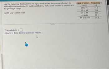 Use the frequency distribution to the right, which shows the number of voters (in
millions) according to age, to find the probability that a voter chosen at random is in
the given age range.
not 65 years old or older
The probability is
(Round to three decimal places as needed.)
Ages of voters
18 to 20
21 to 24
25 to 34
35 to 44
45 to 64
65 and over
Frequency
8.9
11.5
20.4
25.5
56.1
29.3