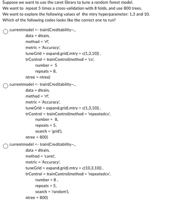 Suppose we want to use the caret library to tune a random forest model.
We want to repeat 5 times a cross-validation with 8 folds, and use 800 trees.
We want to explore the following values of the mtry hyperparameter: 1,3 and 10.
Which of the following codes looks like the correct one to run?
currentmodel <- train(Creditability-...
data - dtrain,
method = 'rf,
metric = 'Accuracy'.
tuneGrid = expand.grid(.mtry = c(1,3,10)),
trControl - trainControl(method='cv',
number = 5
repeats = 8,
ntree = ntree)
currentmodel < - train(Creditability.
data-dtrain,
method = 'rf',
metric'Accuracy',
tuneGrid = expand.grid(.mtry = c(1,3,10)),
trControl = trainControl(method = 'repeatedcv',
number = 8,
repeats = 5,
search = 'grid'),
ntree = 800)
currentmodel <-train(Creditability...
data-dtrain,
method = 'caret',
metric = 'Accuracy,
tuneGrid = expand.grid(.mtry = c(10,3,10)),
trControl - trainControl(method= 'repeatedcv',
number = 8,
repeats = 5,
search 'random'),
ntree = 800)