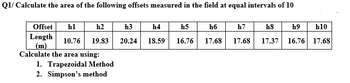 Q1/ Calculate the area of the following offsets measured in the field at equal intervals of 10
Offset
hl
Length 10.76 19.83
(m)
Calculate the area using:
1. Trapezoidal Method
2. Simpson's method
h3
h4
h5
20.24 18.59 16.76
h8
h9 h10
h6
h7
17.68 17.68 17.37 16.76 17.68