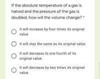 If the absolute temperature of a gas is
halved and the pressure of the gas is
doubled, how will the volume change? *
It will increase by four times its original
value.
It will stay the same as its original value.
It will decrease to one fourth of its
original value.
It will decrease by two times its original
value.
