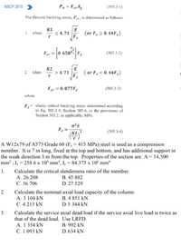 NSCP 2015
Pn = FerAg
(505.3-1)
The flexural buckling stress, Fer, is determined as follows:
cr 5
KL
1. when
E
< 4.71
(or Fe 2 0.44F,)
r
Fy
Fer =
0.658Fe|
Fy
(505.3-2)
KL
E
> 4.71
( or F. < 0.44F,)
2. when
-
r
Fer = 0. 877F.
(505.3-3)
%3D
where
,= elastic critical buckling stress determined according
to Eq. 505.3-4, Section 505.4, or the provisions of
Section 503.2, as applicable, MPa.
e
Fe
(KL
(505.3-4)
(学)
2
A W12x79 of A573 Grade 60 (Fy = 415 MPa) steel is used as a compression
member. It is 7 m long, fixed at the top and bottom, and has additional support in
the weak direction 3 m from the top. Properties of the section are: A = 14,500
mm² , Ix = 258.6 x 10° mm“,
I, = 84.375 x 106 mm4
1.
Calculate the critical slenderness ratio of the member.
В. 45.882
A. 26.208
С. 36.706
D. 27.529
Calculate the nominal axial load capacity of the column.
A. 3 104 kN
C. 4 213 kN
2.
B. 4 851 kN
D.5 344 kN
3.
Calculate the service axial dead load if the service axial live load is twice as
that of the dead load. Use LRFD.
В. 992 kN
D. 634 kN
A. 1 354 kN
C. 1 093 kN
