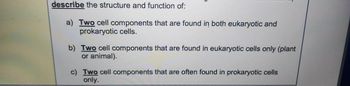 describe the structure and function of:
a) Two cell components that are found in both eukaryotic and
prokaryotic cells.
b) Two cell components that are found in eukaryotic cells only (plant
or animal).
c) Two cell components that are often found in prokaryotic cells
only.