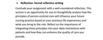 • Reflection- formal reflective writing
Conclude your assignment with a well-considered reflection. This
section is an opportunity for you to thoughtfully analyse how the
principles of person-centred care will influence your future
nursing practice based on your previous life experiences and
what you bring to the role. Reflect on the importance of
integrating these principles into your daily interactions with
patients and how they can enhance the quality of care you
provide.