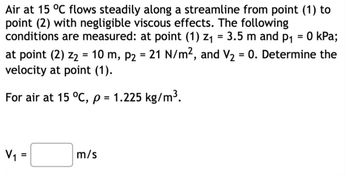 Air at 15 °C flows steadily along a streamline from point (1) to
point (2) with negligible viscous effects. The following
conditions are measured: at point (1) z₁ = 3.5 m and p₁ = 0 kPa;
at point (2) Z₂ = 10 m, P2 = 21 N/m², and V₂ = 0. Determine the
velocity at point (1).
For air at 15 °C, p = 1.225 kg/m³.
V₁
=
m/s