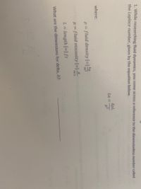 1. While researching fluid dynamics, you come across a reference to the dimensionless number called
the Laplace number, given by the equation below.
SpL
La =
where:
kg
p= fluid density [=]:
m3
H= fluid viscosity [=]-
m-S
L = length [=] ft
What are the dimensions for delta, &?
