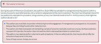 Your answer is incorrect.
During the audit of Millennium Corporation, the audit firm, Tyson CPAs has advised firm management that they plan to confirm a
sample of accounts receivable balances with a randomly selected pool of the client's customers. The client has refused permission for
the auditors to undertake this procedure, citing customer privacy over balances owed to the firm. At this juncture, what might the
auditors decide to do?
Ⓒ The auditors are most likely to consider withdrawing from the engagement. If management is uncooperative, it is probably
because they are hiding fraud or other material errors.
O The auditors are likely to proceed with contacting a sample of accounts receivable customers anyway. As these customers
represent third parties, the auditor does not need the client's expressed permission to contact them.
O The auditors may attempt perform alternative audit procedures. If they are able to do this, they may be able to offer the
same level of assurance in this area.
O None of these answer choices are correct.