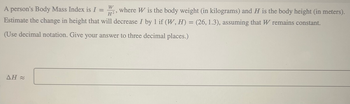 A person's Body Mass Index is I = 2, where W is the body weight (in kilograms) and H is the body height (in meters).
W
H²
Estimate the change in height that will decrease I by 1 if (W, H) = (26, 1.3), assuming that W remains constant.
(Use decimal notation. Give your answer to three decimal places.)
AH≈