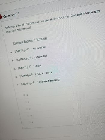 Question 7
Below is a list of complex species and their structures. One pair is incorrectly
matched. Which pair?
Complex Species / Structure
a. [Cd(NH3)4]²+ / tetrahedral
b. [Co(NH3)]³+ / octahedral
c. [Ag(NH3)₂]* / linear
d. [Cu(NH3)4]²+ / square planar
e. [Hg(NH3)4]²+ / trigonal bipyramid
a
Od
e