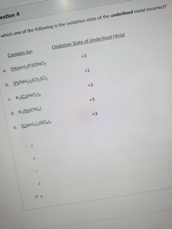 ## Question 4: Oxidation States of Complex Ions

**Question:**  
Which one of the following is the oxidation state of the *underlined* metal incorrect?

### Complex Ion and Oxidation State of Underlined Metal

a. \([ \text{Mn(en)}_2\text{F}(\text{I})]\text{NO}_3\)  
   Oxidation State: \(+3\)

b. \([\text{Pt(NH}_3)_2(\text{Cl}_2)]\text{Cl}_2\)  
   Oxidation State: \(+2\)

c. \(\text{K}_3[\text{Co}(\text{NO}_2)_6]\)  
   Oxidation State: \(+3\)

d. \(\text{K}_3[\text{Fe}(\text{CN})_6]\)  
   Oxidation State: \(+3\)

e. \([\text{Cr(en)}_3](\text{SO}_4)_3\)  
   Oxidation State: \(+3\)

### Options:

- o a
- o b
- o c
- o d
- o e

**Instructions:** Select the option corresponding to the complex ion where the given oxidation state of the underlined metal is incorrectly stated.