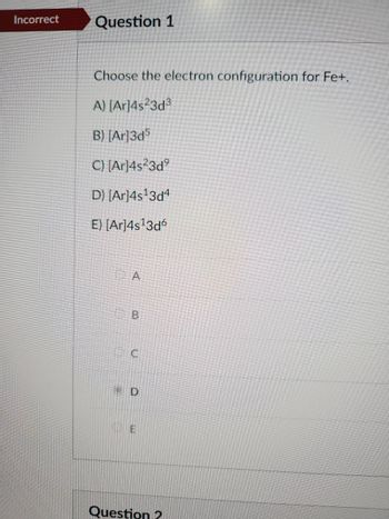 **Question 1: Electron Configuration for Fe⁺**

Choose the electron configuration for Fe⁺.

A) \([Ar]4s^23d^3\)

B) \([Ar]3d^5\)

C) \([Ar]4s^23d^9\)

D) \([Ar]4s^13d^4\) - Incorrect Selection

E) \([Ar]4s^13d^6\)

In this question, students are required to select the correct electron configuration for a ferric ion (Fe⁺). The options present various possible configurations, using the noble gas notation with Argon (Ar) as the reference. The question's current incorrect selection is marked as Option D.