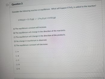 Question 3
Consider the following reaction at equilibrium. What will happen if FeS2 is added to the reaction?
4 FeS₂(s) + 11 O₂(g) = 2 Fe₂O3(s) + 8 SO2(g)
A) The equilibrium constant will increase.
B) The equilibrium will change in the direction of the reactants.
C) The equilibrium will change in the direction of the products.
D) No change in equilibrium is observed.
E) The equilibrium constant will decrease.
OA
OB
OC
OD
OE