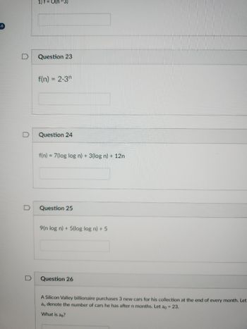 16
D
1) f = O(n^3)
Question 23
f(n) = 2.3
Question 24
f(n) = 7(log log n) + 3(log n) + 12n
Question 25
9(n log n) + 5(log log n) + 5
Question 26
A Silicon Valley billionaire purchases 3 new cars for his collection at the end of every month. Let
an denote the number of cars he has after n months. Let ao = 23.
What is ag?